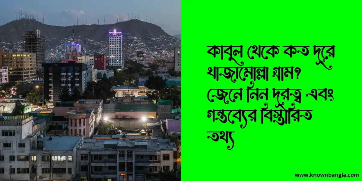 কাবুল থেকে কত দূরে খাজামোল্লা গ্রাম? জেনে নিন দূরত্ব এবং গন্তব্যের বিস্তারিত তথ্য